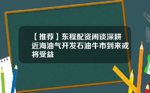 【推荐】东程配资闲谈深耕近海油气开发石油牛市到来或将受益