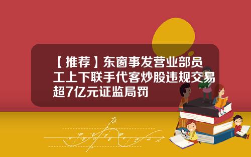 【推荐】东窗事发营业部员工上下联手代客炒股违规交易超7亿元证监局罚