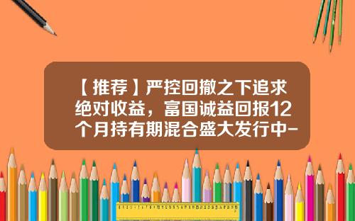 【推荐】严控回撤之下追求绝对收益,富国诚益回报12个月持有期混合盛大发行中-中加保本基金
