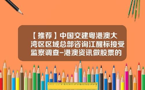 【推荐】中国交建粤港澳大湾区区域总部咨询江醒标接受监察调查-港澳资讯做股票的