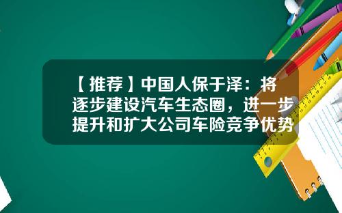 【推荐】中国人保于泽:将逐步建设汽车生态圈,进一步提升和扩大公司车险竞争优势-人保公司优势