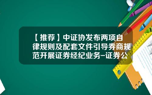 【推荐】中证协发布两项自律规则及配套文件引导券商规范开展证券经纪业务-证券公司行为规范