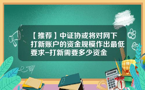 【推荐】中证协或将对网下打新账户的资金规模作出最低要求-打新需要多少资金