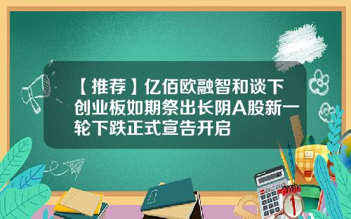 【推荐】亿佰欧融智和谈下创业板如期祭出长阴A股新一轮下跌正式宣告开启