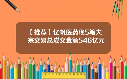 【推荐】亿帆医药现5笔大宗交易总成交金额546亿元