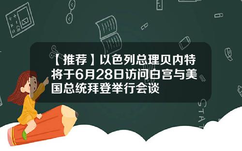 【推荐】以色列总理贝内特将于6月28日访问白宫与美国总统拜登举行会谈