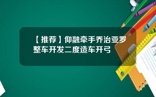 【推荐】仰融牵手乔治亚罗整车开发二度造车开弓