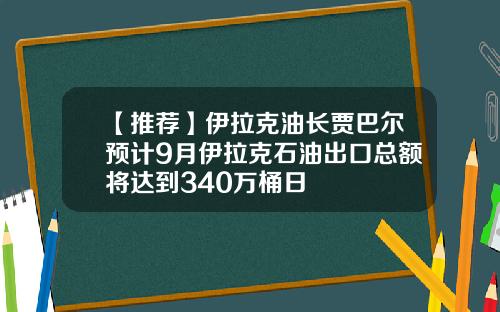 【推荐】伊拉克油长贾巴尔预计9月伊拉克石油出口总额将达到340万桶日