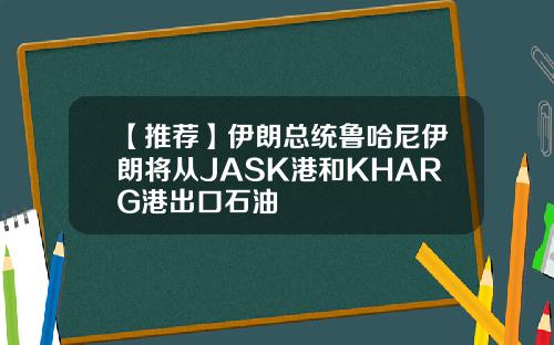 【推荐】伊朗总统鲁哈尼伊朗将从JASK港和KHARG港出口石油