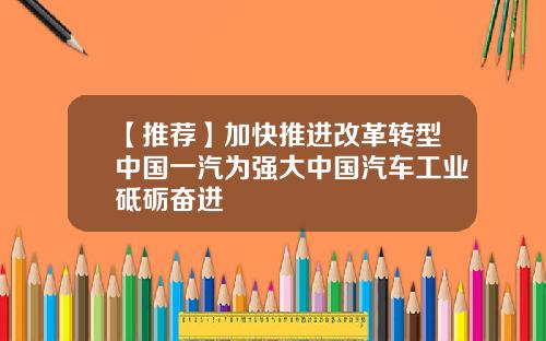 【推荐】加快推进改革转型中国一汽为强大中国汽车工业砥砺奋进