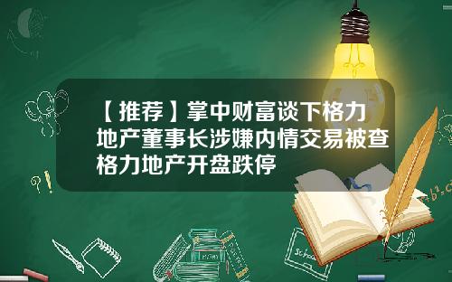 【推荐】掌中财富谈下格力地产董事长涉嫌内情交易被查格力地产开盘跌停