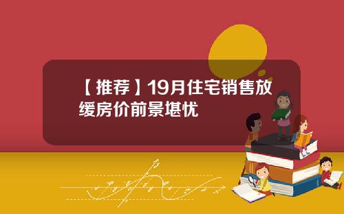 【推荐】19月住宅销售放缓房价前景堪忧