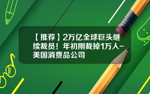 【推荐】2万亿全球巨头继续裁员！年初刚裁掉1万人-美国消费品公司