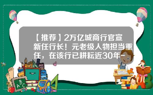 【推荐】2万亿城商行官宣新任行长!元老级人物担当重任,在该行已耕耘近30年-银行行长任期多少年