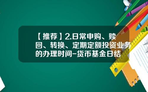【推荐】2.日常申购、赎回、转换、定期定额投资业务的办理时间-货币基金日结