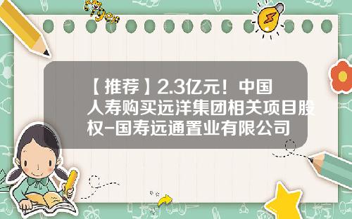 【推荐】2.3亿元!中国人寿购买远洋集团相关项目股权-国寿远通置业有限公司