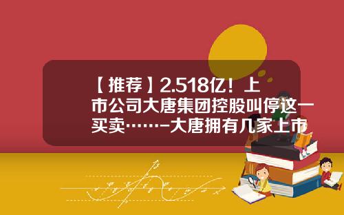 【推荐】2.518亿！上市公司大唐集团控股叫停这一买卖……-大唐拥有几家上市公司