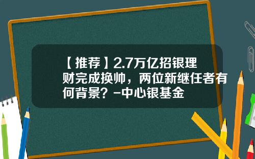 【推荐】2.7万亿招银理财完成换帅,两位新继任者有何背景?-中心银基金