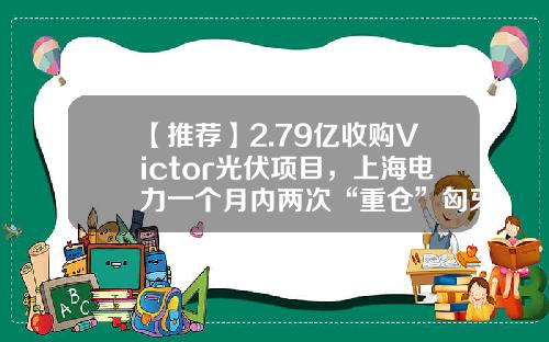 【推荐】2.79亿收购Victor光伏项目,上海电力一个月内两次“重仓”匈牙利-上市公司并购光伏电站