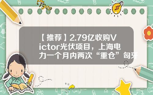 【推荐】2.79亿收购Victor光伏项目,上海电力一个月内两次“重仓”匈牙利-上市公司并购贷款案例