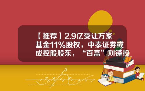 【推荐】2.9亿受让万家基金11%股权,中泰证券或成控股股东,“百富”刘锋投资浮盈逾2亿-成为基金股东