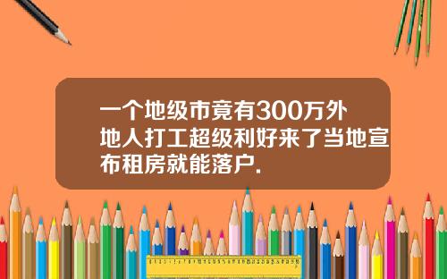 一个地级市竟有300万外地人打工超级利好来了当地宣布租房就能落户.