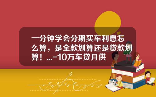 一分钟学会分期买车利息怎么算，是全款划算还是贷款划算！...-10万车贷月供多少【新闻】