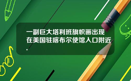 一副巨大塔利班旗帜画出现在美国驻喀布尔使馆入口附近.