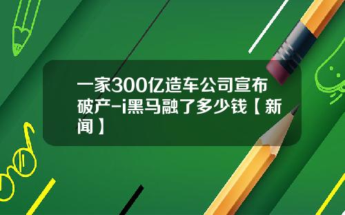 一家300亿造车公司宣布破产-i黑马融了多少钱【新闻】