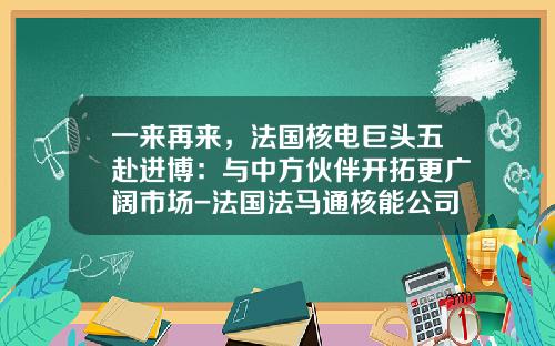 一来再来,法国核电巨头五赴进博:与中方伙伴开拓更广阔市场-法国法马通核能公司