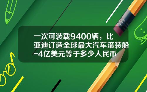 一次可装载9400辆,比亚迪订造全球最大汽车滚装船-4亿美元等于多少人民币
