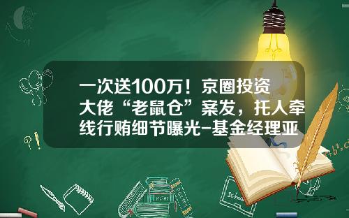 一次送100万!京圈投资大佬“老鼠仓”案发,托人牵线行贿细节曝光-基金经理亚伟