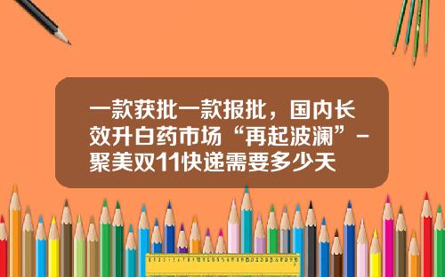 一款获批一款报批,国内长效升白药市场“再起波澜”-聚美双11快递需要多少天