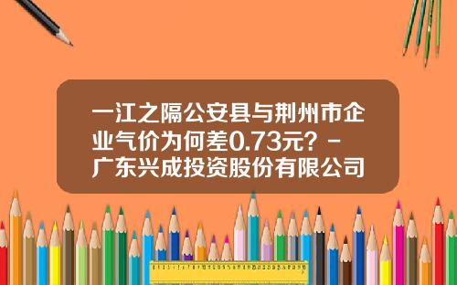 一江之隔公安县与荆州市企业气价为何差0.73元?-广东兴成投资股份有限公司