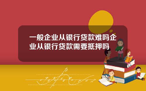 一般企业从银行贷款难吗企业从银行贷款需要抵押吗