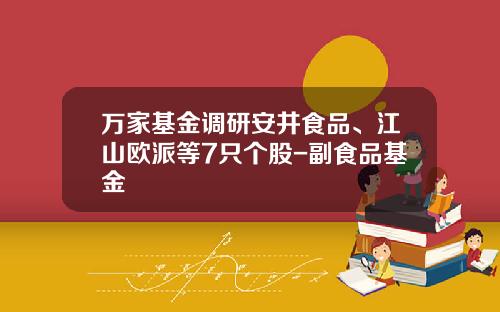万家基金调研安井食品、江山欧派等7只个股-副食品基金