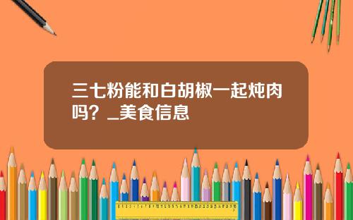 三七粉能和白胡椒一起炖肉吗？_美食信息