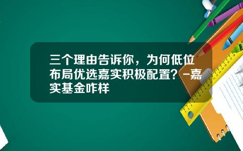 三个理由告诉你,为何低位布局优选嘉实积极配置?-嘉实基金咋样