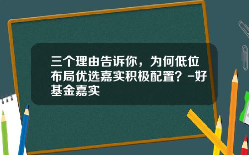 三个理由告诉你,为何低位布局优选嘉实积极配置?-好基金嘉实