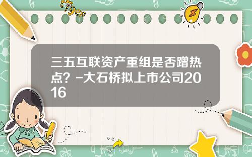 三五互联资产重组是否蹭热点?-大石桥拟上市公司2016
