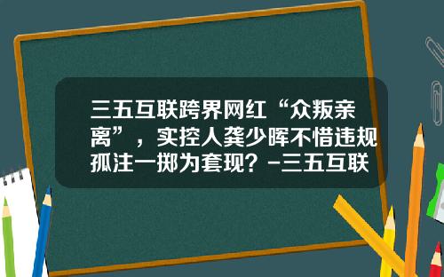 三五互联跨界网红“众叛亲离”,实控人龚少晖不惜违规孤注一掷为套现?-三五互联网站管理登录地址是多少