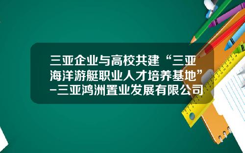 三亚企业与高校共建“三亚海洋游艇职业人才培养基地”-三亚鸿洲置业发展有限公司