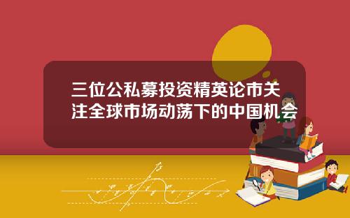 三位公私募投资精英论市关注全球市场动荡下的中国机会