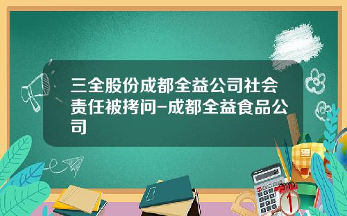 三全股份成都全益公司社会责任被拷问-成都全益食品公司