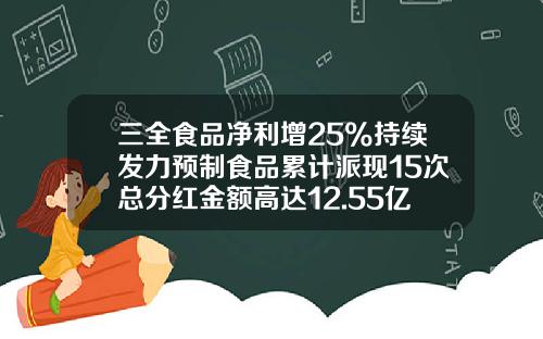 三全食品净利增25%持续发力预制食品累计派现15次总分红金额高达12.55亿元-三全食品股份有限公司