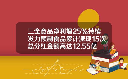 三全食品净利增25%持续发力预制食品累计派现15次总分红金额高达12.55亿元-三全食品股份有限公司