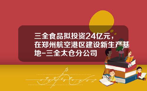 三全食品拟投资24亿元，在郑州航空港区建设新生产基地-三全太仓分公司