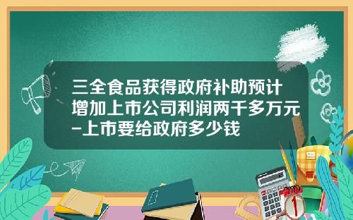 三全食品获得政府补助预计增加上市公司利润两千多万元-上市要给政府多少钱