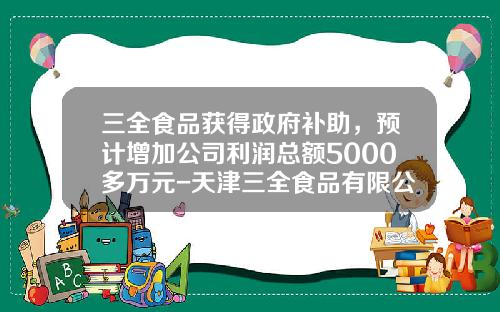 三全食品获得政府补助，预计增加公司利润总额5000多万元-天津三全食品有限公司