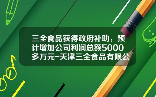 三全食品获得政府补助,预计增加公司利润总额5000多万元-天津三全食品有限公司